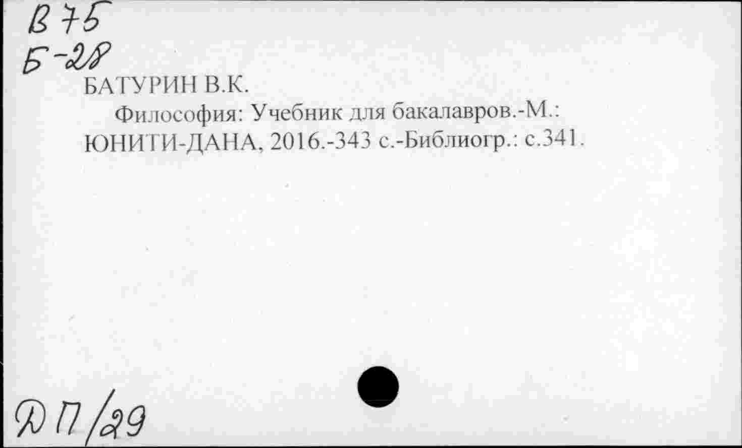 ﻿БАТУРИН В.К.
Философия: Учебник для бакалавров.-М.: ЮНИТИ-ДАНА, 2016.-343 с.-Библиогр.: с.341.
